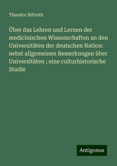 Theodor Billroth: Über das Lehren und Lernen der medicinischen Wissenschaften an den Universitäten der deutschen Nation: nebst allgemeinen Bemerkungen über Universitäten ; eine culturhistorische Studie, Buch