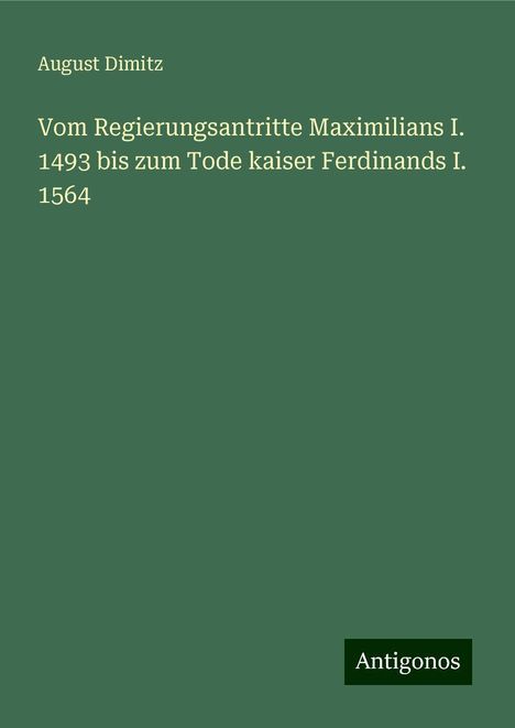 August Dimitz: Vom Regierungsantritte Maximilians I. 1493 bis zum Tode kaiser Ferdinands I. 1564, Buch