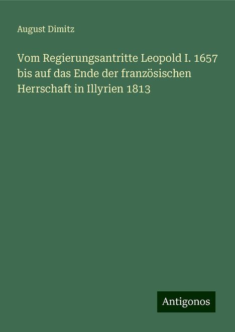 August Dimitz: Vom Regierungsantritte Leopold I. 1657 bis auf das Ende der französischen Herrschaft in Illyrien 1813, Buch