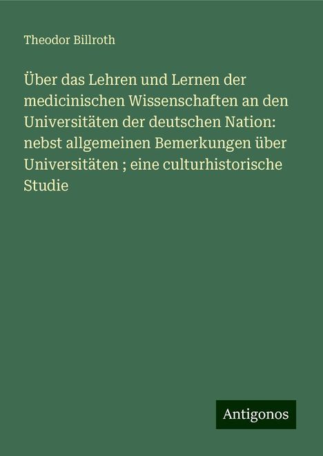 Theodor Billroth: Über das Lehren und Lernen der medicinischen Wissenschaften an den Universitäten der deutschen Nation: nebst allgemeinen Bemerkungen über Universitäten ; eine culturhistorische Studie, Buch