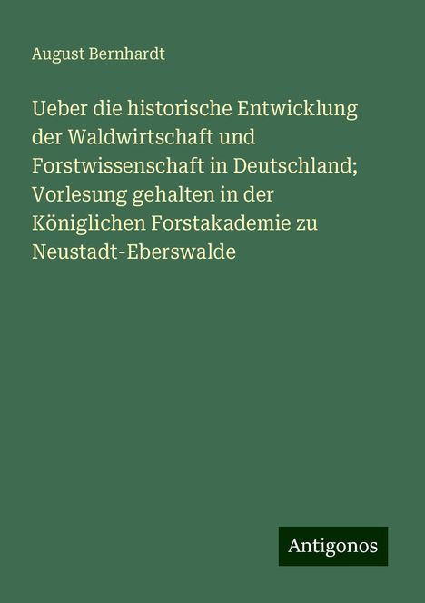 August Bernhardt: Ueber die historische Entwicklung der Waldwirtschaft und Forstwissenschaft in Deutschland; Vorlesung gehalten in der Königlichen Forstakademie zu Neustadt-Eberswalde, Buch