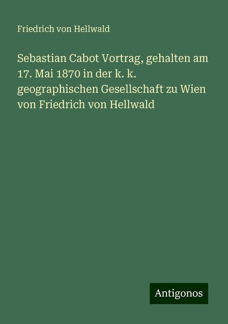 Friedrich Von Hellwald: Sebastian Cabot Vortrag, gehalten am 17. Mai 1870 in der k. k. geographischen Gesellschaft zu Wien von Friedrich von Hellwald, Buch