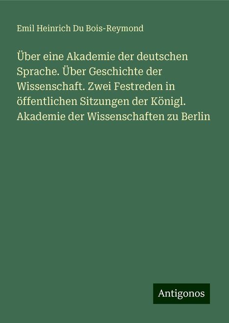 Emil Heinrich Du Bois-Reymond: Über eine Akademie der deutschen Sprache. Über Geschichte der Wissenschaft. Zwei Festreden in öffentlichen Sitzungen der Königl. Akademie der Wissenschaften zu Berlin, Buch