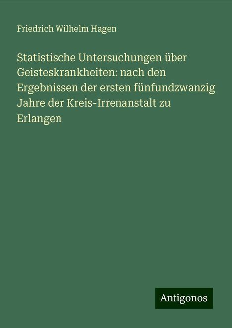 Friedrich Wilhelm Hagen: Statistische Untersuchungen über Geisteskrankheiten: nach den Ergebnissen der ersten fünfundzwanzig Jahre der Kreis-Irrenanstalt zu Erlangen, Buch