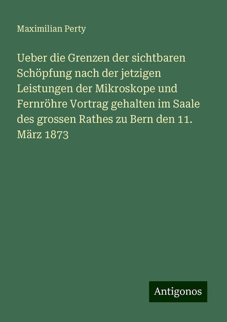 Maximilian Perty: Ueber die Grenzen der sichtbaren Schöpfung nach der jetzigen Leistungen der Mikroskope und Fernröhre Vortrag gehalten im Saale des grossen Rathes zu Bern den 11. März 1873, Buch