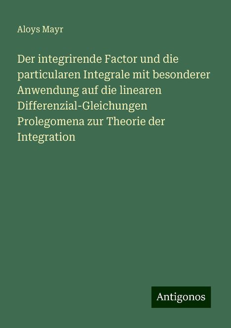 Aloys Mayr: Der integrirende Factor und die particularen Integrale mit besonderer Anwendung auf die linearen Differenzial-Gleichungen Prolegomena zur Theorie der Integration, Buch