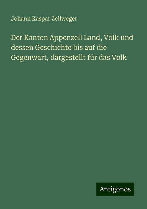 Johann Kaspar Zellweger: Der Kanton Appenzell Land, Volk und dessen Geschichte bis auf die Gegenwart, dargestellt für das Volk, Buch