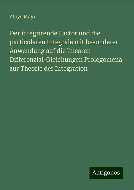 Aloys Mayr: Der integrirende Factor und die particularen Integrale mit besonderer Anwendung auf die linearen Differenzial-Gleichungen Prolegomena zur Theorie der Integration, Buch