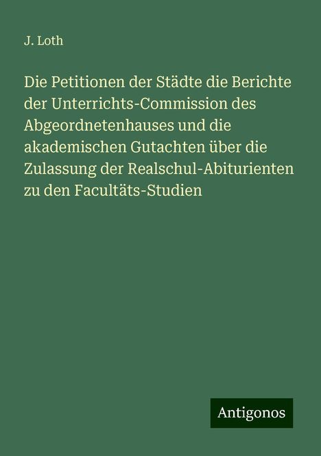 J. Loth: Die Petitionen der Städte die Berichte der Unterrichts-Commission des Abgeordnetenhauses und die akademischen Gutachten über die Zulassung der Realschul-Abiturienten zu den Facultäts-Studien, Buch