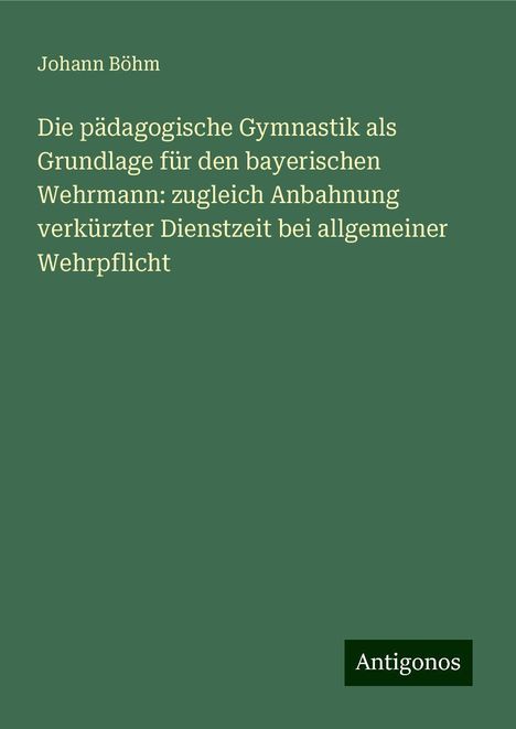 Johann Böhm: Die pädagogische Gymnastik als Grundlage für den bayerischen Wehrmann: zugleich Anbahnung verkürzter Dienstzeit bei allgemeiner Wehrpflicht, Buch