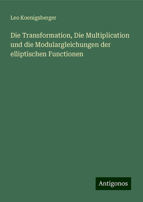 Leo Koenigsberger: Die Transformation, Die Multiplication und die Modulargleichungen der elliptischen Functionen, Buch