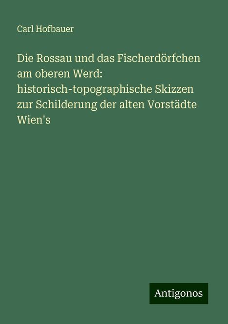 Carl Hofbauer: Die Rossau und das Fischerdörfchen am oberen Werd: historisch-topographische Skizzen zur Schilderung der alten Vorstädte Wien's, Buch