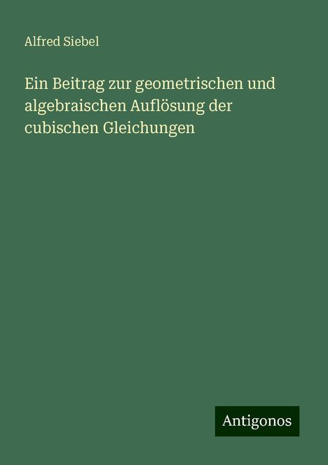 Alfred Siebel: Ein Beitrag zur geometrischen und algebraischen Auflösung der cubischen Gleichungen, Buch