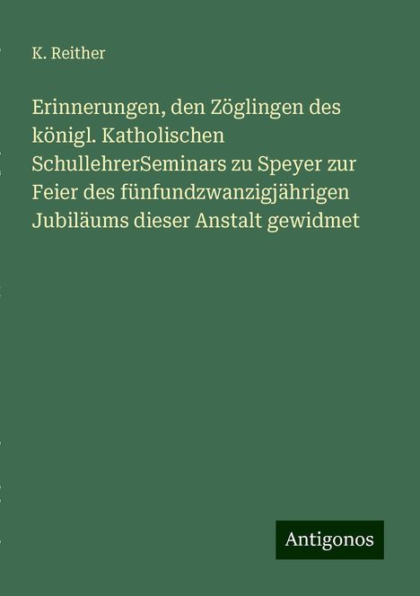 K. Reither: Erinnerungen, den Zöglingen des königl. Katholischen SchullehrerSeminars zu Speyer zur Feier des fünfundzwanzigjährigen Jubiläums dieser Anstalt gewidmet, Buch