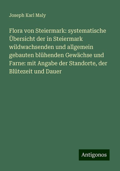 Joseph Karl Maly: Flora von Steiermark: systematische Übersicht der in Steiermark wildwachsenden und allgemein gebauten blühenden Gewächse und Farne: mit Angabe der Standorte, der Blütezeit und Dauer, Buch