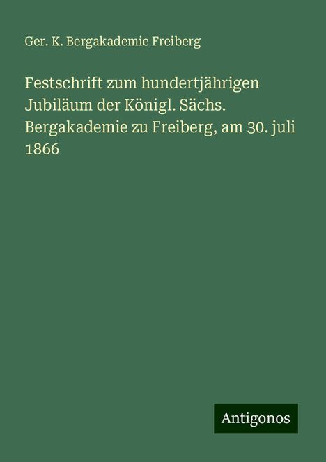 Ger. K. Bergakademie Freiberg: Festschrift zum hundertjährigen Jubiläum der Königl. Sächs. Bergakademie zu Freiberg, am 30. juli 1866, Buch