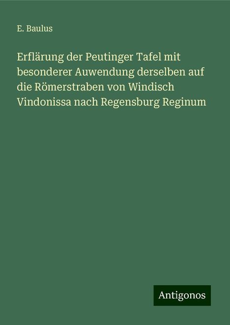 E. Baulus: Erflärung der Peutinger Tafel mit besonderer Auwendung derselben auf die Römerstraben von Windisch Vindonissa nach Regensburg Reginum, Buch