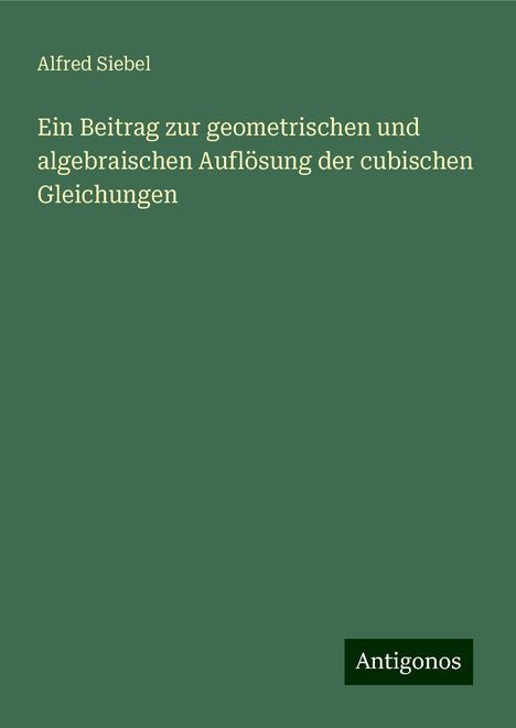 Alfred Siebel: Ein Beitrag zur geometrischen und algebraischen Auflösung der cubischen Gleichungen, Buch