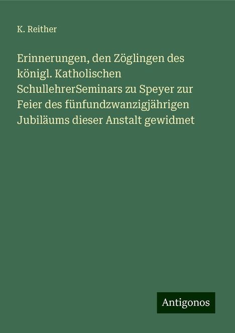 K. Reither: Erinnerungen, den Zöglingen des königl. Katholischen SchullehrerSeminars zu Speyer zur Feier des fünfundzwanzigjährigen Jubiläums dieser Anstalt gewidmet, Buch