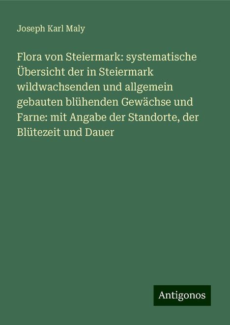 Joseph Karl Maly: Flora von Steiermark: systematische Übersicht der in Steiermark wildwachsenden und allgemein gebauten blühenden Gewächse und Farne: mit Angabe der Standorte, der Blütezeit und Dauer, Buch