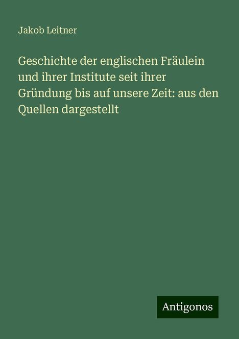 Jakob Leitner: Geschichte der englischen Fräulein und ihrer Institute seit ihrer Gründung bis auf unsere Zeit: aus den Quellen dargestellt, Buch