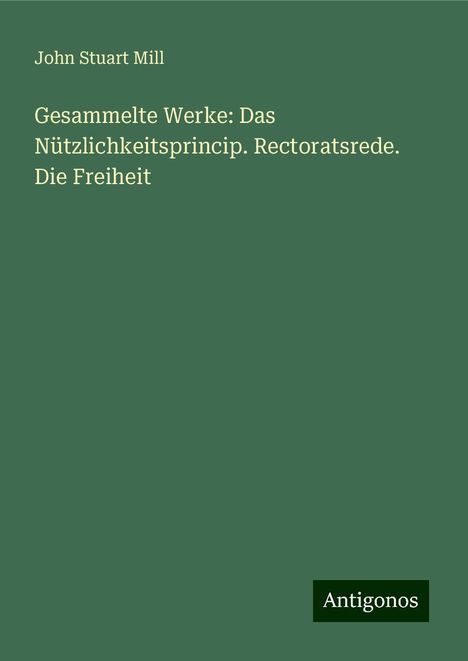 John Stuart Mill: Gesammelte Werke: Das Nützlichkeitsprincip. Rectoratsrede. Die Freiheit, Buch