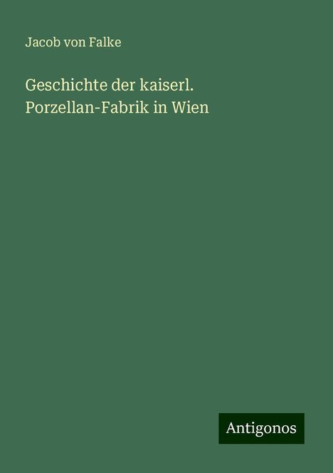 Jacob Von Falke: Geschichte der kaiserl. Porzellan-Fabrik in Wien, Buch