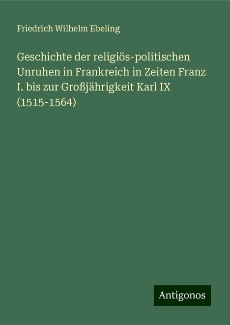 Friedrich Wilhelm Ebeling: Geschichte der religiös-politischen Unruhen in Frankreich in Zeiten Franz I. bis zur Großjährigkeit Karl IX (1515-1564), Buch