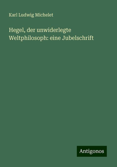 Karl Ludwig Michelet: Hegel, der unwiderlegte Weltphilosoph: eine Jubelschrift, Buch