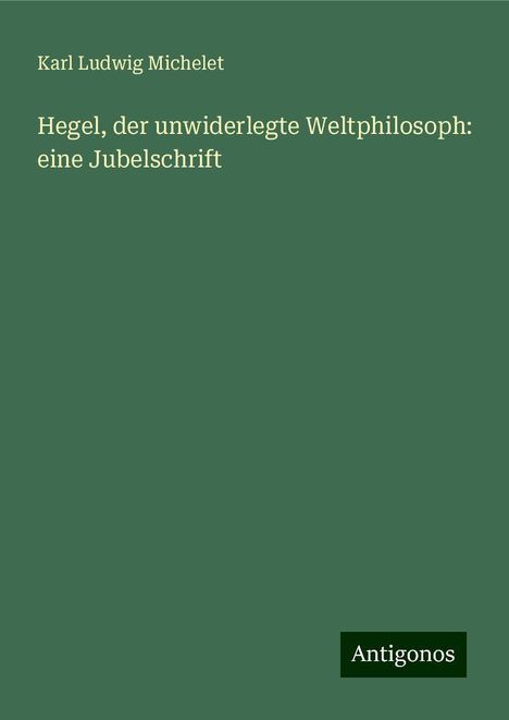 Karl Ludwig Michelet: Hegel, der unwiderlegte Weltphilosoph: eine Jubelschrift, Buch