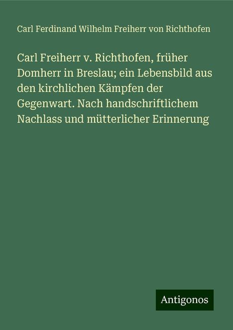 Carl Ferdinand Wilhelm Freiherr von Richthofen: Carl Freiherr v. Richthofen, früher Domherr in Breslau; ein Lebensbild aus den kirchlichen Kämpfen der Gegenwart. Nach handschriftlichem Nachlass und mütterlicher Erinnerung, Buch