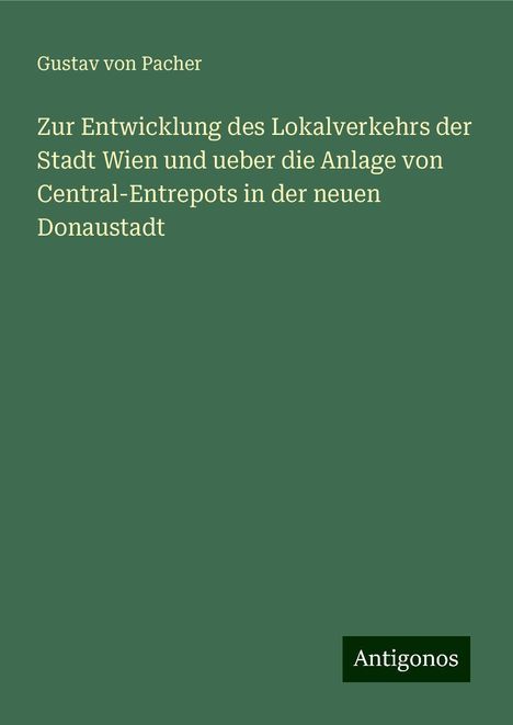 Gustav von Pacher: Zur Entwicklung des Lokalverkehrs der Stadt Wien und ueber die Anlage von Central-Entrepots in der neuen Donaustadt, Buch