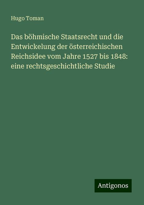 Hugo Toman: Das böhmische Staatsrecht und die Entwickelung der österreichischen Reichsidee vom Jahre 1527 bis 1848: eine rechtsgeschichtliche Studie, Buch