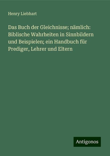 Henry Liebhart: Das Buch der Gleichnisse; nämlich: Biblische Wahrheiten in Sinnbildern und Beispielen; ein Handbuch für Prediger, Lehrer und Eltern, Buch