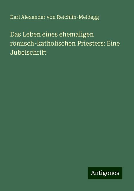 Karl Alexander Von Reichlin-Meldegg: Das Leben eines ehemaligen römisch-katholischen Priesters: Eine Jubelschrift, Buch