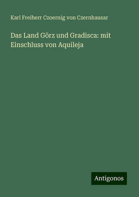 Karl Freiherr Czoernig von Czernhausar: Das Land Görz und Gradisca: mit Einschluss von Aquileja, Buch