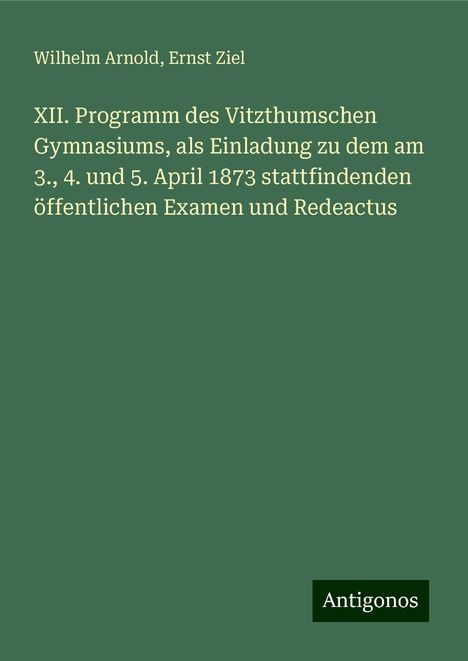 Wilhelm Arnold: XII. Programm des Vitzthumschen Gymnasiums, als Einladung zu dem am 3., 4. und 5. April 1873 stattfindenden öffentlichen Examen und Redeactus, Buch