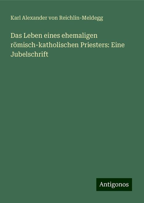 Karl Alexander Von Reichlin-Meldegg: Das Leben eines ehemaligen römisch-katholischen Priesters: Eine Jubelschrift, Buch