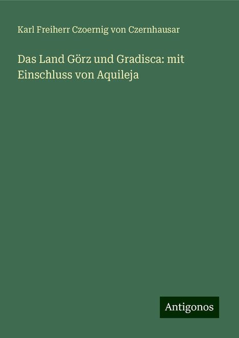 Karl Freiherr Czoernig von Czernhausar: Das Land Görz und Gradisca: mit Einschluss von Aquileja, Buch