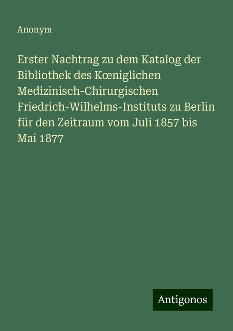 Anonym: Erster Nachtrag zu dem Katalog der Bibliothek des K¿niglichen Medizinisch-Chirurgischen Friedrich-Wilhelms-Instituts zu Berlin für den Zeitraum vom Juli 1857 bis Mai 1877, Buch