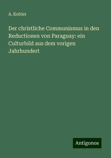 A. Kobler: Der christliche Communismus in den Reductionen von Paraguay: ein Culturbild aus dem vorigen Jahrhundert, Buch