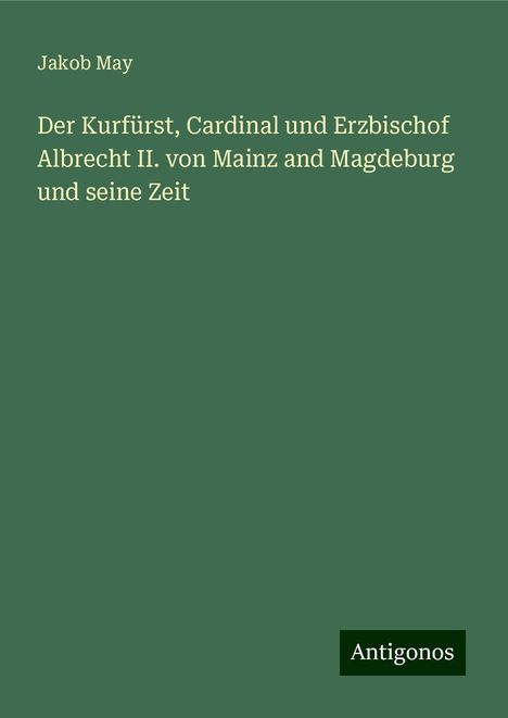 Jakob May: Der Kurfürst, Cardinal und Erzbischof Albrecht II. von Mainz and Magdeburg und seine Zeit, Buch