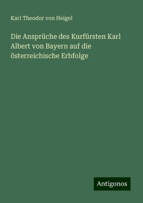 Karl Theodor Von Heigel: Die Ansprüche des Kurfürsten Karl Albert von Bayern auf die österreichische Erbfolge, Buch