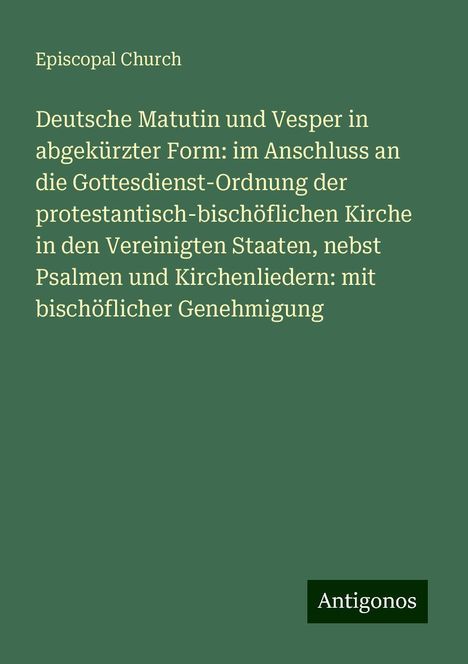 Episcopal Church: Deutsche Matutin und Vesper in abgekürzter Form: im Anschluss an die Gottesdienst-Ordnung der protestantisch-bischöflichen Kirche in den Vereinigten Staaten, nebst Psalmen und Kirchenliedern: mit bischöflicher Genehmigung, Buch