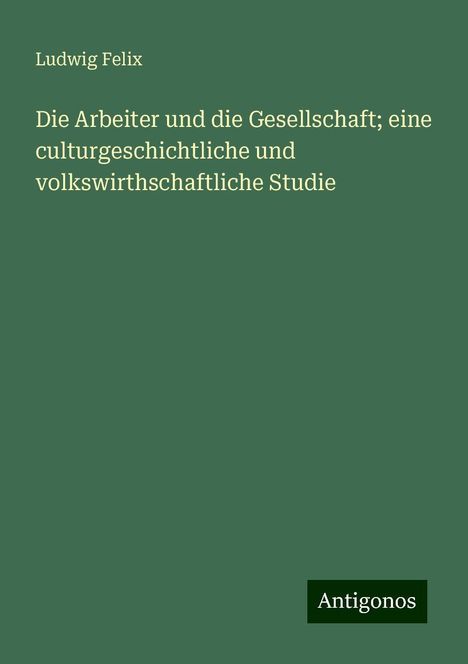 Ludwig Felix: Die Arbeiter und die Gesellschaft; eine culturgeschichtliche und volkswirthschaftliche Studie, Buch