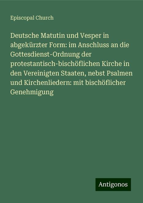 Episcopal Church: Deutsche Matutin und Vesper in abgekürzter Form: im Anschluss an die Gottesdienst-Ordnung der protestantisch-bischöflichen Kirche in den Vereinigten Staaten, nebst Psalmen und Kirchenliedern: mit bischöflicher Genehmigung, Buch