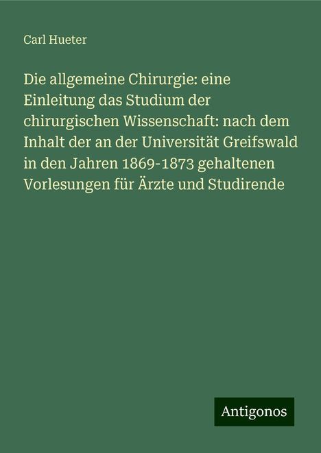 Carl Hueter: Die allgemeine Chirurgie: eine Einleitung das Studium der chirurgischen Wissenschaft: nach dem Inhalt der an der Universität Greifswald in den Jahren 1869-1873 gehaltenen Vorlesungen für Ärzte und Studirende, Buch