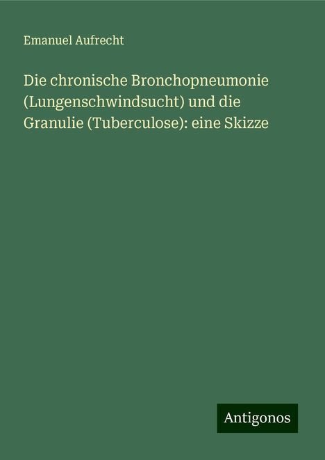 Emanuel Aufrecht: Die chronische Bronchopneumonie (Lungenschwindsucht) und die Granulie (Tuberculose): eine Skizze, Buch