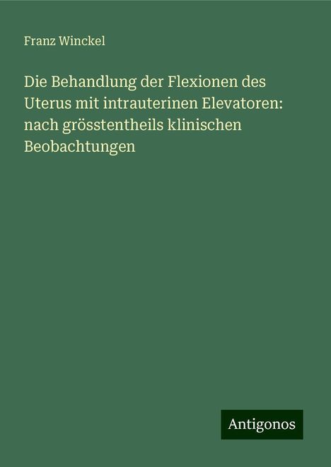 Franz Winckel: Die Behandlung der Flexionen des Uterus mit intrauterinen Elevatoren: nach grösstentheils klinischen Beobachtungen, Buch