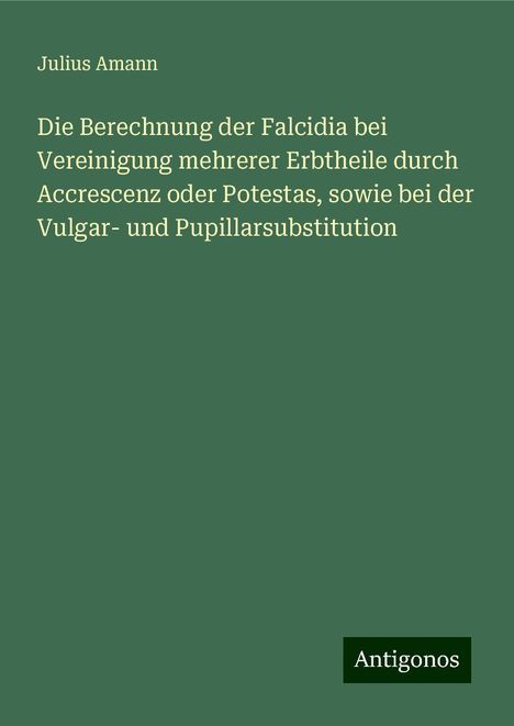 Julius Amann: Die Berechnung der Falcidia bei Vereinigung mehrerer Erbtheile durch Accrescenz oder Potestas, sowie bei der Vulgar- und Pupillarsubstitution, Buch